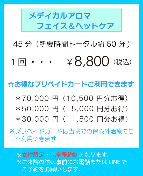 「メディカルアロマ　フェイス＆ヘッドケア」45分（所要時間トータル約60分)1回 ￥8,800（税込） ☆お得なプリペイドカードご利用できます。＊70,000 円（10,500 円分お得）＊50,000 円（5,000 円分お得）＊30,000 円（1,500 円分お得）※プリペイドカードは当院での保険外治療にもご利用できます。※女性限定・完全予約制となります。※ご来院の際は事前にお電話またはLINE でご予約をお願いします。