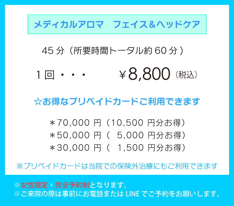 「メディカルアロマ　フェイス＆ヘッドケア」45分（所要時間トータル約60分)1回 ￥8,800（税込） ☆お得なプリペイドカードご利用できます。＊70,000 円（10,500 円分お得）＊50,000 円（5,000 円分お得）＊30,000 円（1,500 円分お得）※プリペイドカードは当院での保険外治療にもご利用できます。※女性限定・完全予約制となります。※ご来院の際は事前にお電話またはLINE でご予約をお願いします。