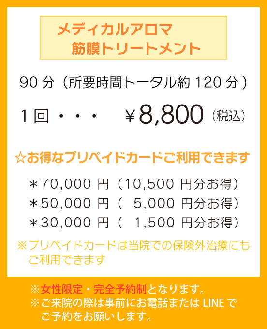 「メディカルアロマ　筋膜トリートメント（全身オイルマッサージ）」90分（所要時間トータル約120分)1回 ￥8,800（税込） ☆お得なプリペイドカードご利用できます。＊70,000 円（10,500 円分お得）＊50,000 円（5,000 円分お得）＊30,000 円（1,500 円分お得）※プリペイドカードは当院での保険外治療にもご利用できます。※女性限定・完全予約制となります。※ご来院の際は事前にお電話またはLINE でご予約をお願いします。