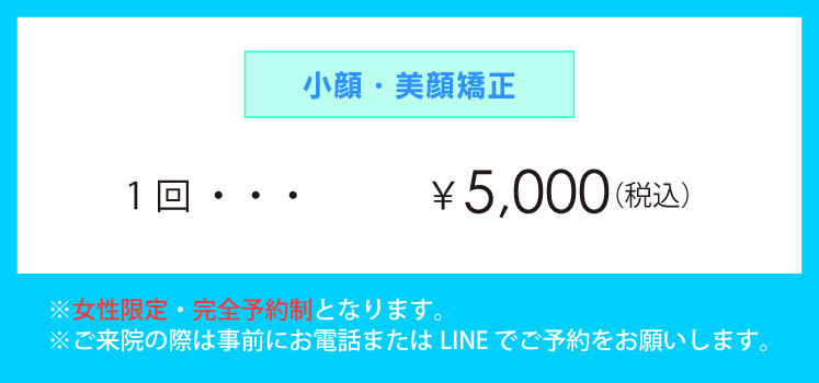 「小顔・美顔矯正」1回 ¥5,000(税込) ※女性限定・完全予約制となります。※ご来院の際は事前にお電話またはLINE でご予約をお願いします。