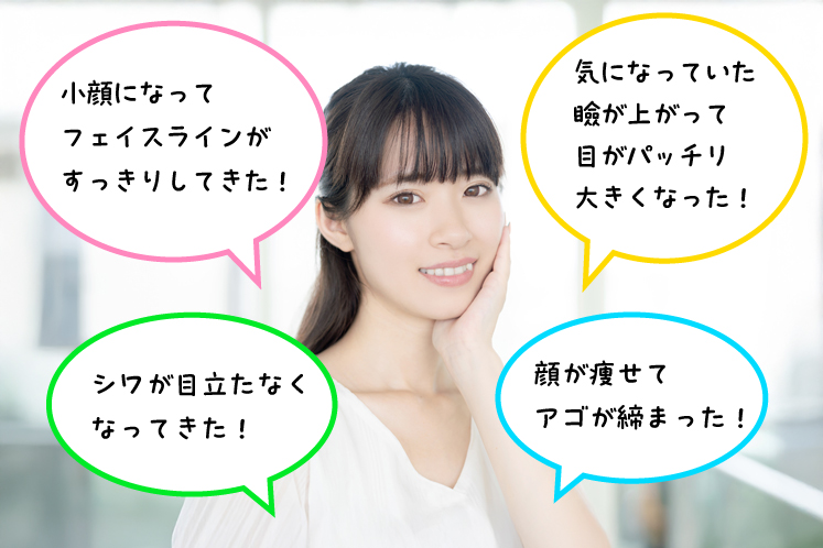 小顔になってフェイスラインがすっきりしてきた!気になっていた瞼が上がって目がパッチリ大きくなった!シワが目立たなくなってきた!顔が痩せてアゴが締まった!