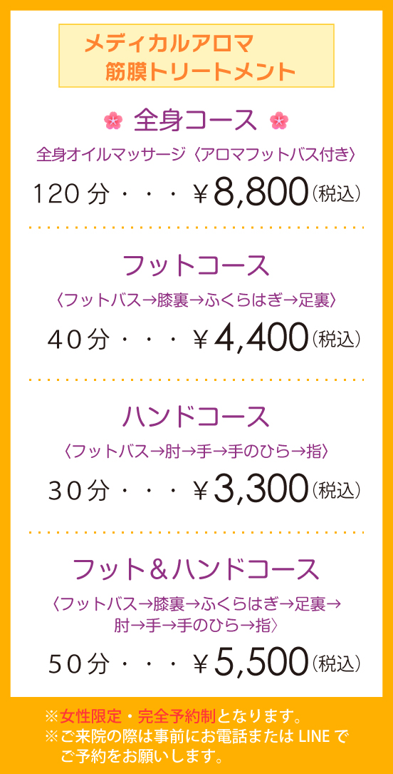 「メディカルアロマ 筋膜トリートメント」・全身コース 全身オイルマッサージ〈アロマフットバス付き〉120分 ¥8,800(税込)・フットコース〈フットバス→膝裏→ふくらはぎ→足裏〉40分¥4,400(税込)・ハンドコース〈フットバス→肘→手→手のひら→指〉30分¥3,300(税込)・フット&ハンドコース〈フットバス→膝裏→ふくらはぎ→足裏→肘→手→手のひら→指〉50分¥5,500(税込)※女性限定・完全予約制となります。※ご来院の際は事前にお電話またはLINE でご予約をお願いします。