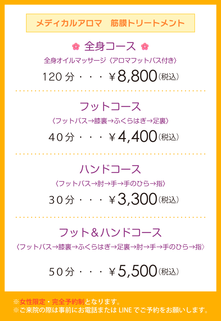 「メディカルアロマ 筋膜トリートメント」・全身コース 全身オイルマッサージ〈アロマフットバス付き〉120分 ¥8,800(税込)・フットコース〈フットバス→膝裏→ふくらはぎ→足裏〉40分¥4,400(税込)・ハンドコース〈フットバス→肘→手→手のひら→指〉30分¥3,300(税込)・フット&ハンドコース〈フットバス→膝裏→ふくらはぎ→足裏→肘→手→手のひら→指〉50分¥5,500(税込)※女性限定・完全予約制となります。※ご来院の際は事前にお電話またはLINE でご予約をお願いします。