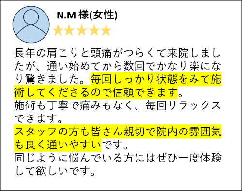 N.M様（女性）長年の肩こりと頭痛がつらくて来院しましたが、通い始めてから数回でかなり楽になり驚きました。毎回しっかり状態をみて施術してくださるので信頼できます。施術も丁寧で痛みもなく、毎回リラックスできます。スタッフの方も皆さん親切で院内の雰囲気も良く通いやすいです。同じように悩んでいる方にはぜひ一度体験して欲しいです。