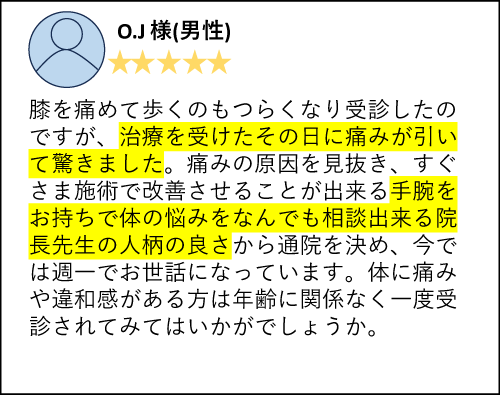 O.J様（男性）膝を痛めて歩くのもつらくなり受診したのですが、治療を受けたその日に痛みが引いて驚きました。痛みの原因を見抜き、すぐさま施術で改善させることが出来る手腕をお持ちで体の悩みをなんでも相談出来る院長先生の人柄の良さから通院を決め、今では週一でお世話になっています。体に痛みや違和感がある方は年齢に関係なく一度受診されてみてはいかがでしょうか。