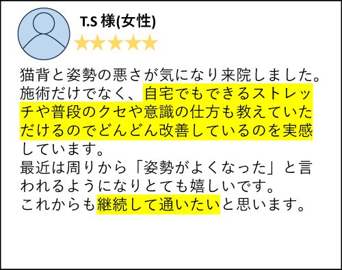 T.S様（女性）猫背と姿勢の悪さが気になり来院しました。施術だけでなく、自宅でもできるストレッチや普段のクセや意識の仕方も教えていただけるのでどんどん改善しているのを実感しています。最近は周りから「姿勢がよくなった」と言われるようになりとても嬉しいです。これからも継続して通いたいと思います。