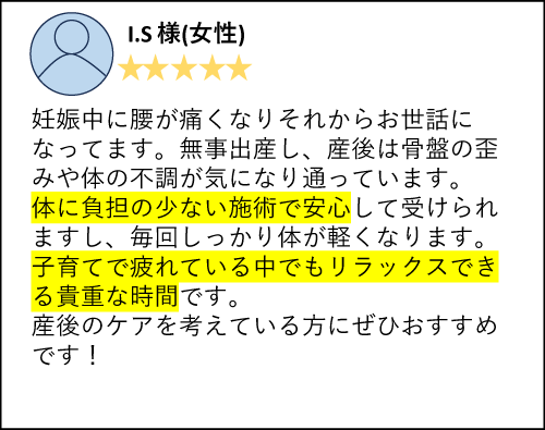 I.S様（女性）妊娠中に腰が痛くなりそれからお世話になってます。無事出産し、産後は骨盤の歪みや体の不調が気になり通っています。体に負担の少ない施術で安心して受けられますし、毎回しっかり体が軽くなります。子育てで疲れている中でもリラックスできる貴重な時間です。産後のケアを考えている方にぜひおすすめです！